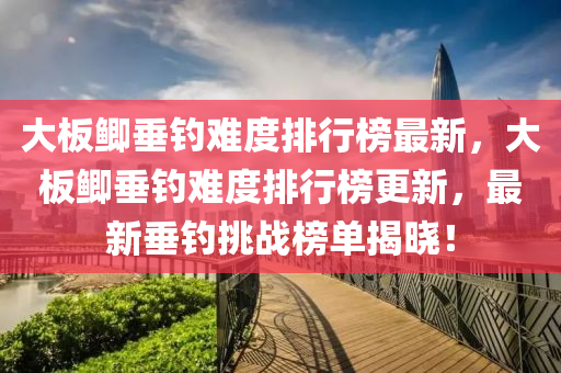 大板鯽垂釣難度排行榜最新，大板鯽垂釣難度排行榜更新，最新垂釣挑戰(zhàn)榜單揭曉！