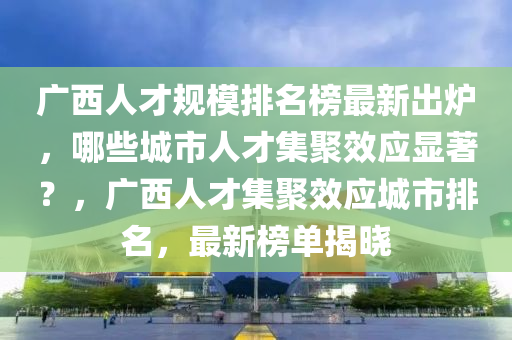 廣西人才規(guī)模排名榜最新出爐，哪些城市人才集聚效應(yīng)顯著？，廣西人才集聚效應(yīng)城市排名，最新榜單揭曉