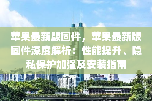 蘋果最新版固件，蘋果最新版固件深度解析：性能提升、隱私保護(hù)加強(qiáng)及安裝指南