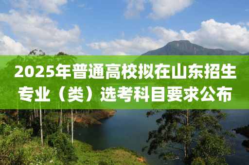 2025年普通高校擬在山東招生專業(yè)（類）選考科目要求公布