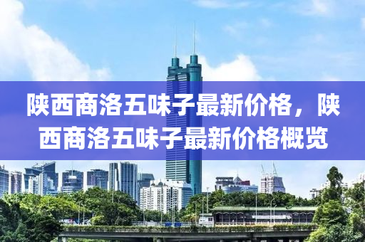 陜西商洛五味子最新價(jià)格，陜西商洛五味子最新價(jià)格概覽