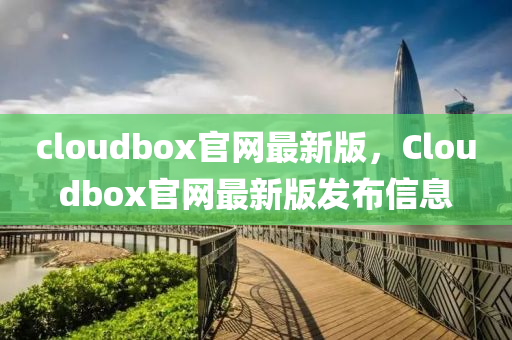 cloudbox官網(wǎng)最新版，Cloudbox官網(wǎng)最新版發(fā)布信息