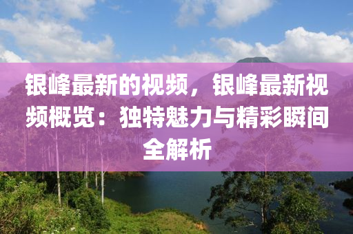 銀峰最新的視頻，銀峰最新視頻概覽：獨(dú)特魅力與精彩瞬間全解析