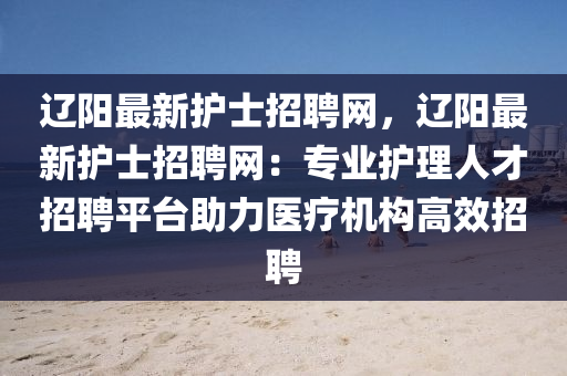 遼陽最新護士招聘網(wǎng)，遼陽最新護士招聘網(wǎng)：專業(yè)護理人才招聘平臺助力醫(yī)療機構(gòu)高效招聘