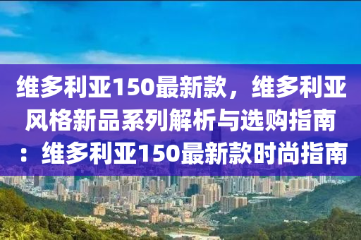 維多利亞150最新款，維多利亞風(fēng)格新品系列解析與選購(gòu)指南：維多利亞150最新款時(shí)尚指南