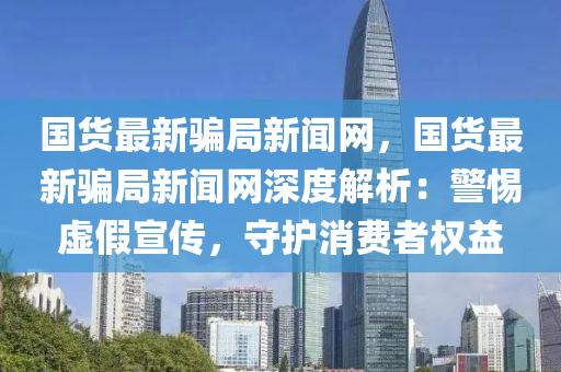 國貨最新騙局新聞網，國貨最新騙局新聞網深度解析：警惕虛假宣傳，守護消費者權益