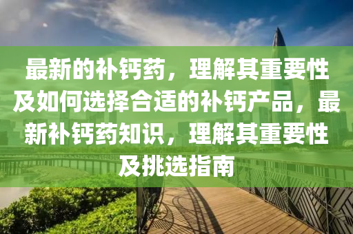 最新的補鈣藥，理解其重要性及如何選擇合適的補鈣產(chǎn)品，最新補鈣藥知識，理解其重要性及挑選指南