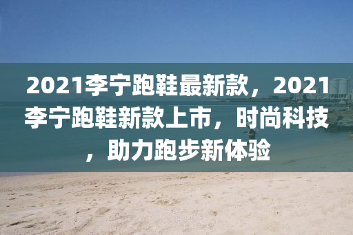 2021李寧跑鞋最新款，2021李寧跑鞋新款上市，時尚科技，助力跑步新體驗