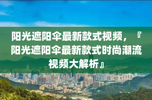 陽光遮陽傘最新款式視頻，『陽光遮陽傘最新款式時尚潮流視頻大解析』