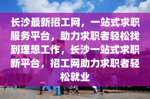 長沙最新招工網(wǎng)，一站式求職服務(wù)平臺，助力求職者輕松找到理想工作，長沙一站式求職新平臺，招工網(wǎng)助力求職者輕松就業(yè)