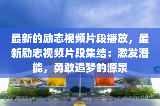 最新的勵志視頻片段播放，最新勵志視頻片段集結：激發(fā)潛能，勇敢追夢的源泉