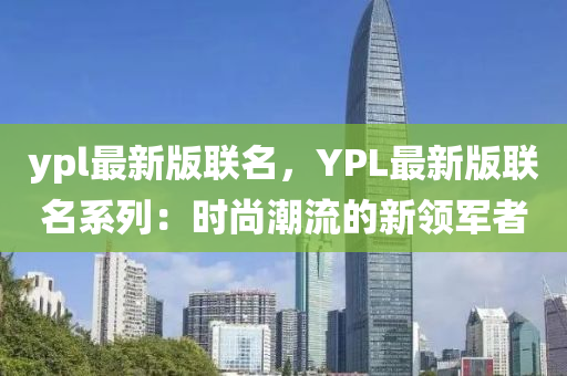 ypl最新版聯(lián)名，YPL最新版聯(lián)名系列：時尚潮流的新領(lǐng)軍者“2025年澳門今晚開獎號碼”·最新走向