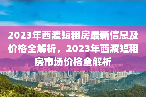 2023年西渡短租房最新信息及價(jià)格全解析，2023年西渡短租房市場(chǎng)價(jià)格全解析