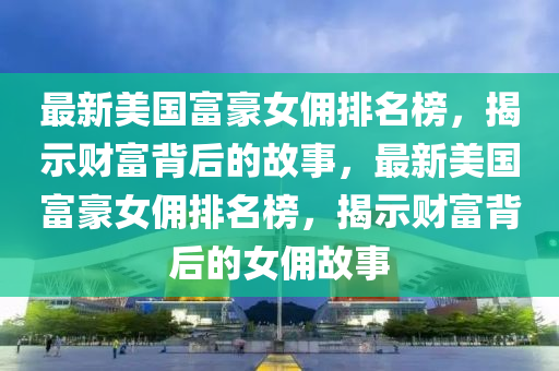 最新美國(guó)富豪女傭排名榜，揭示財(cái)富背后的故事，最新美國(guó)富豪女傭排名榜，揭示財(cái)富背后的女傭故事