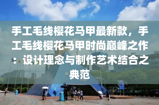 手工毛線櫻花馬甲最新款，手工毛線櫻花馬甲時尚巔峰之作：設計理念與制作藝術結合之典范