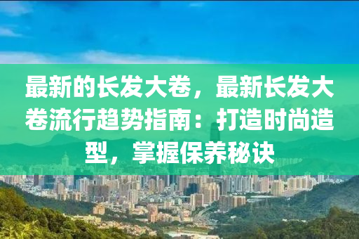 最新的長發(fā)大卷，最新長發(fā)大卷流行趨勢指南：打造時尚造型，掌握保養(yǎng)秘訣