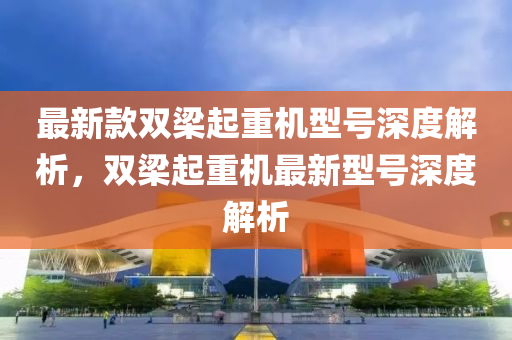 最新款雙梁起重機型號深度解析，雙梁起重機最新型號深度解析