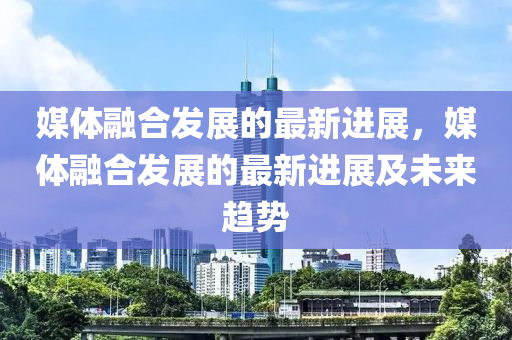 媒體融合發(fā)展的最新進展，媒體融合發(fā)展的最新進展及未來趨勢