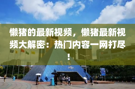 懶豬的最新視頻，懶豬最新視頻大解密：熱門內(nèi)容一網(wǎng)打盡！