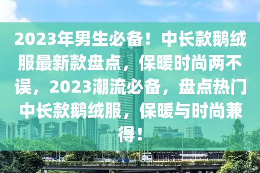 2023年男生必備！中長款鵝絨服最新款盤點(diǎn)，保暖時(shí)尚兩不誤，2023潮流必備，盤點(diǎn)熱門中長款鵝絨服，保暖與時(shí)尚兼得！