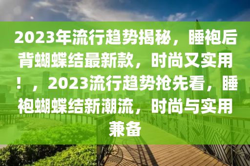 2023年流行趨勢(shì)揭秘，睡袍后背蝴蝶結(jié)最新款，時(shí)尚又實(shí)用！，2023流行趨勢(shì)搶先看，睡袍蝴蝶結(jié)新潮流，時(shí)尚與實(shí)用兼?zhèn)?></div><div   id=