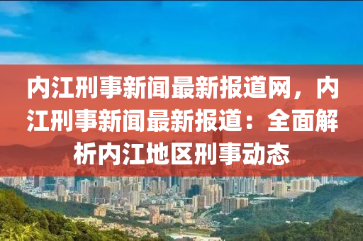 內(nèi)江刑事新聞最新報(bào)道網(wǎng)，內(nèi)江刑事新聞最新報(bào)道：全面解析內(nèi)江地區(qū)刑事動(dòng)態(tài)