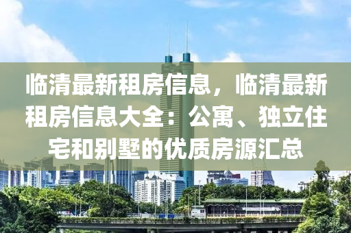 臨清最新租房信息，臨清最新租房信息大全：公寓、獨立住宅和別墅的優(yōu)質(zhì)房源匯總