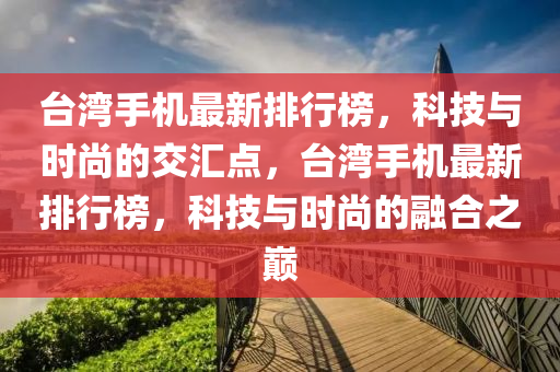 臺灣手機最新排行榜，科技與時尚的交匯點，臺灣手機最新排行榜，科技與時尚的融合之巔