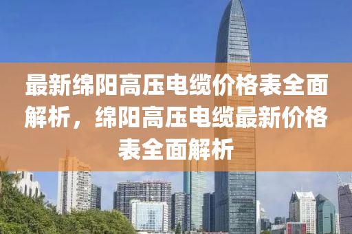 最新綿陽高壓電纜價格表全面解析，綿陽高壓電纜最新價格表全面解析