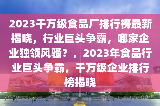 2023千萬級食品廠排行榜最新揭曉，行業(yè)巨頭爭霸，哪家企業(yè)獨(dú)領(lǐng)風(fēng)騷？，2023年食品行業(yè)巨頭爭霸，千萬級企業(yè)排行榜揭曉