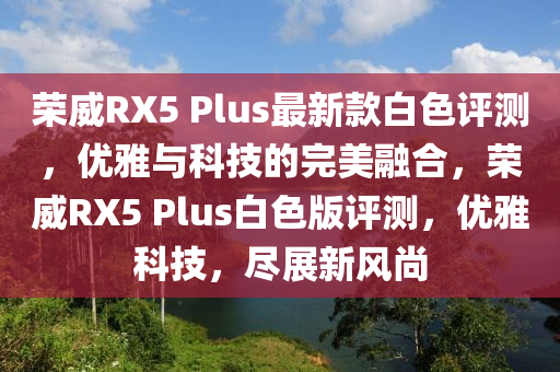 榮威RX5 Plus最新款白色評(píng)測(cè)，優(yōu)雅與科技的完美融合，榮威RX5 Plus白色版評(píng)測(cè)，優(yōu)雅科技，盡展新風(fēng)尚