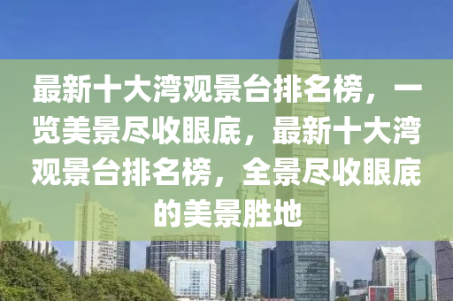 最新十大灣觀景臺排名榜，一覽美景盡收眼底，最新十大灣觀景臺排名榜，全景盡收眼底的美景勝地