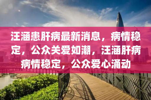 汪涵患肝病最新消息，病情穩(wěn)定，公眾關愛如潮，汪涵肝病病情穩(wěn)定，公眾愛心涌動