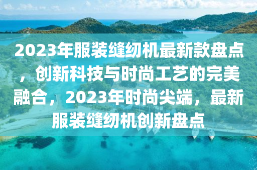 2023年服裝縫紉機(jī)最新款盤點(diǎn)，創(chuàng)新科技與時(shí)尚工藝的完美融合，2023年時(shí)尚尖端，最新服裝縫紉機(jī)創(chuàng)新盤點(diǎn)