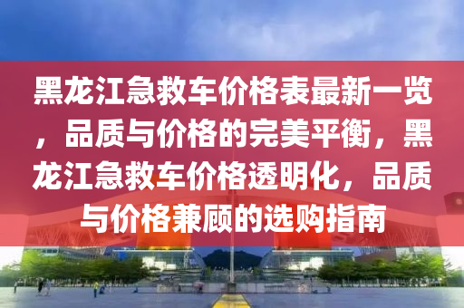 黑龍江急救車價格表最新一覽，品質(zhì)與價格的完美平衡，黑龍江急救車價格透明化，品質(zhì)與價格兼顧的選購指南