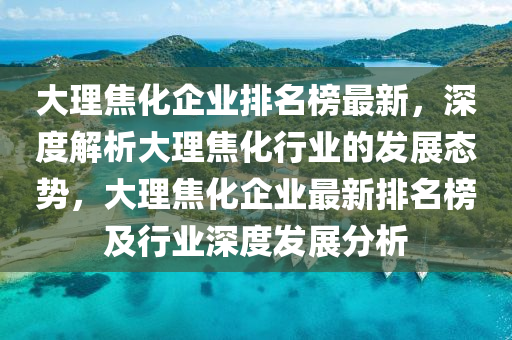 大理焦化企業(yè)排名榜最新，深度解析大理焦化行業(yè)的發(fā)展態(tài)勢(shì)，大理焦化企業(yè)最新排名榜及行業(yè)深度發(fā)展分析