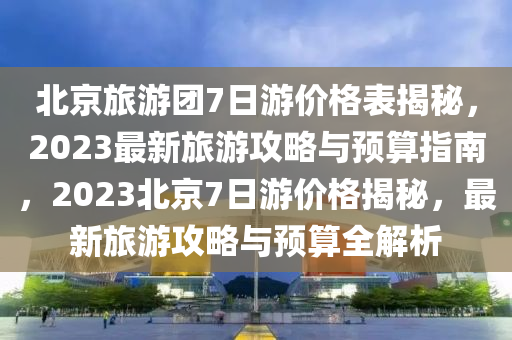 北京旅游團7日游價格表揭秘，2023最新旅游攻略與預算指南，2023北京7日游價格揭秘，最新旅游攻略與預算全解析