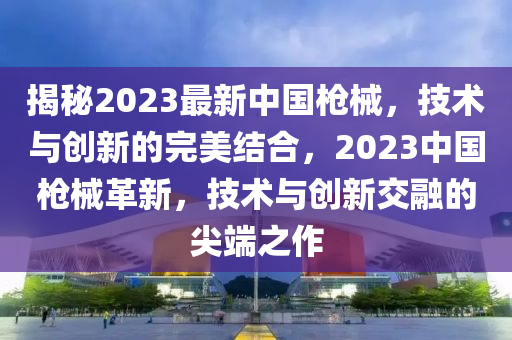 揭秘2023最新中國槍械，技術與創(chuàng)新的完美結合，2023中國槍械革新，技術與創(chuàng)新交融的尖端之作