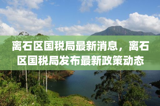 離石區(qū)國(guó)稅局最新消息，離石區(qū)國(guó)稅局發(fā)布最新政策動(dòng)態(tài)