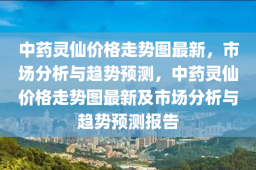 中藥靈仙價格走勢圖最新，市場分析與趨勢預(yù)測，中藥靈仙價格走勢圖最新及市場分析與趨勢預(yù)測報告