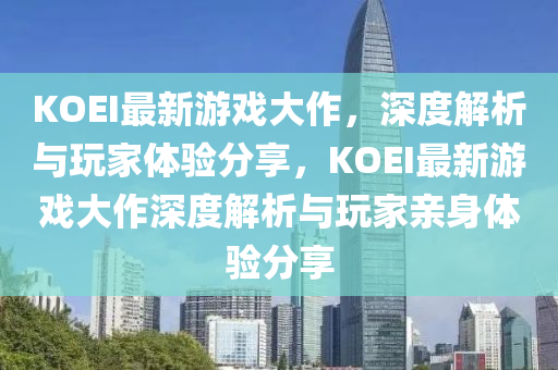 KOEI最新游戲大作，深度解析與玩家體驗分享，KOEI最新游戲大作深度解析與玩家親身體驗分享