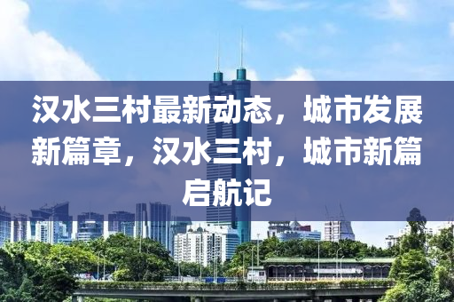 漢水三村最新動態(tài)，城市發(fā)展新篇章，漢水三村，城市新篇啟航記