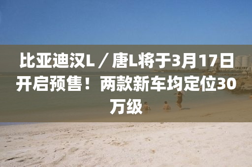 比亞迪漢L／唐L將于3月17日開(kāi)啟預(yù)售！兩款新車均定位30萬(wàn)級(jí)