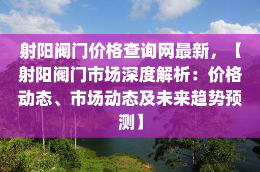 射陽閥門價格查詢網(wǎng)最新，【射陽閥門市場深度解析：價格動態(tài)、市場動態(tài)及未來趨勢預測】