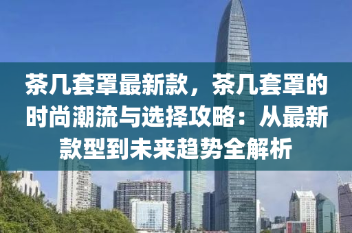 茶幾套罩最新款，茶幾套罩的時(shí)尚潮流與選擇攻略：從最新款型到未來趨勢(shì)全解析