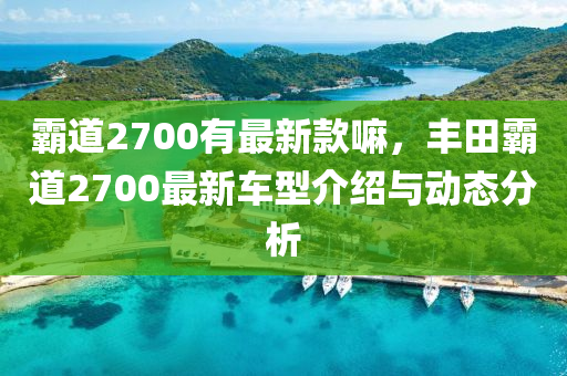 霸道2700有最新款嘛，豐田霸道2700最新車(chē)型介紹與動(dòng)態(tài)分析