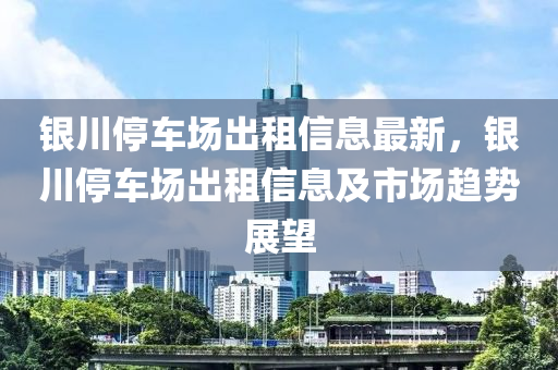 銀川停車場出租信息最新，銀川停車場出租信息及市場趨勢展望