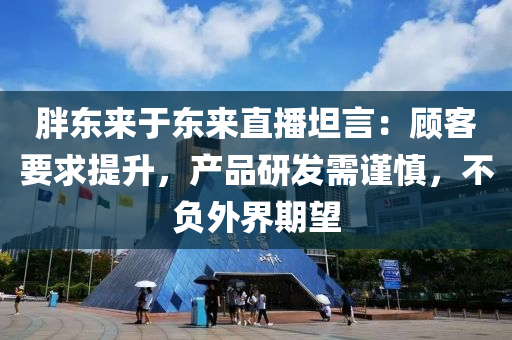 胖東來于東來直播坦言：顧客要求提升，產(chǎn)品研發(fā)需謹慎，不負外界期望