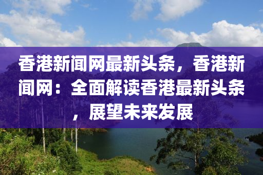 香港新聞網(wǎng)最新頭條，香港新聞網(wǎng)：全面解讀香港最新頭條，展望未來(lái)發(fā)展