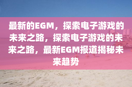 最新的EGM，探索電子游戲的未來(lái)之路，探索電子游戲的未來(lái)之路，最新EGM報(bào)道揭秘未來(lái)趨勢(shì)